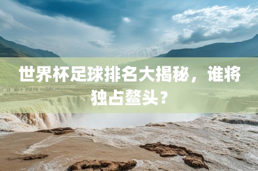 世洪湖市顺升工程机械租赁有限公司界杯足球排名大揭秘，谁将独占鳌头？