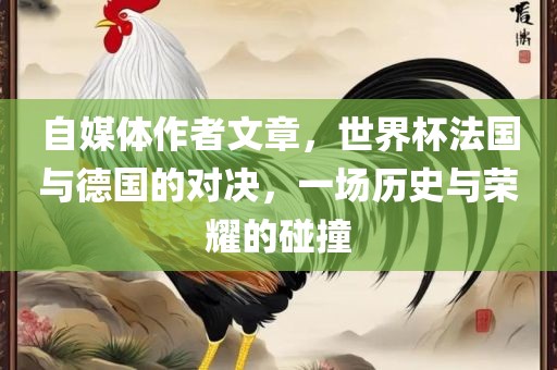 自媒体作者文章，世界杯法国与德国的对决，一场历史与荣耀的碰撞洪湖市顺升工程机械租赁有限公司