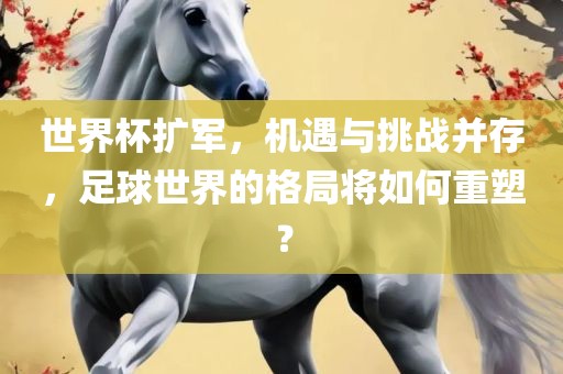 世界杯扩军，机遇与挑战并存，足球世界的格局将如何重塑？