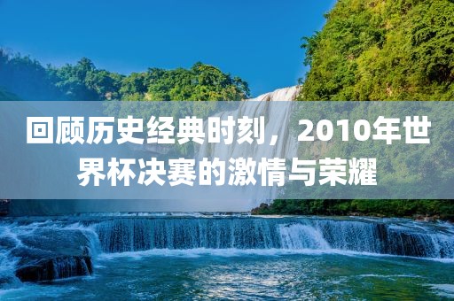 回顾历史经典时刻，201洪湖市顺升工程机械租赁有限公司0年世界杯决赛的激情与荣耀