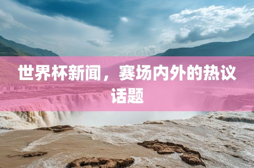 世界杯新闻，赛场内外的热议话题