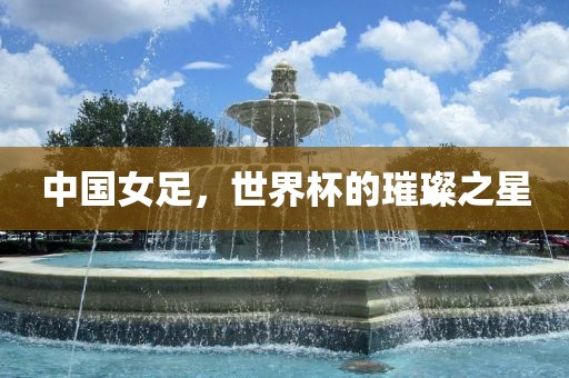 中国女足，世界杯的璀璨之星