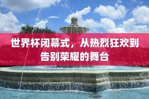 世界杯闭幕式，从热烈狂欢到告别荣耀的舞台