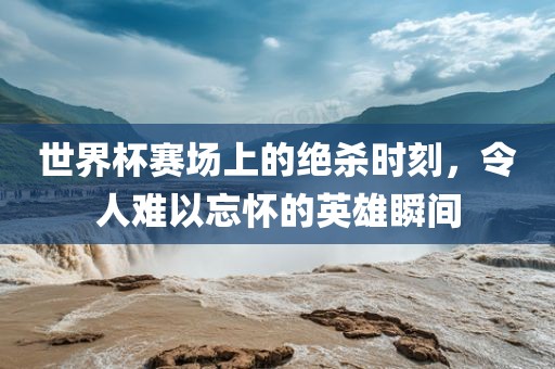 世界杯赛场上的绝杀时刻，令人难以忘怀的英雄瞬间洪湖市顺升工程机械租赁有限公司