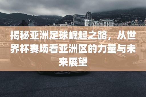 揭秘亚洲足球崛起之路，从世界杯赛场看亚洲区的力量与未来展望