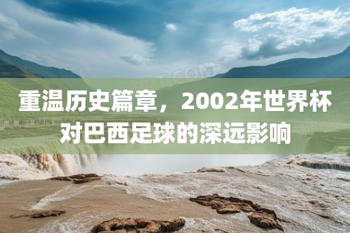 重温历史篇章，2002年世界杯对巴西足球的深远影响洪湖市顺升工程机械租赁有限公司