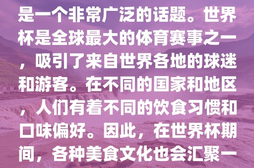 关于世界杯中的饮食文化，这是一个非常广泛的话题。世界杯是全球最大的体育赛事之一，吸引了来自世界各地的球迷和游客。在不同的国家和地区，人们有着不同的饮食习惯和口味偏好。因此，在世界杯期间，各种美食文化也会汇聚一堂。洪湖市顺升工程机械租赁有限公司