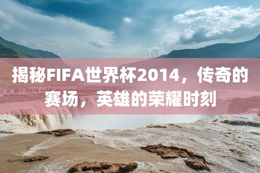 揭秘洪湖市顺升工程机械租赁有限公司FIFA世界杯2014，传奇的赛场，英雄的荣耀时刻