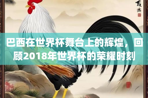 巴西在世界杯舞台上的辉煌，回顾2018年世界杯的荣耀时刻