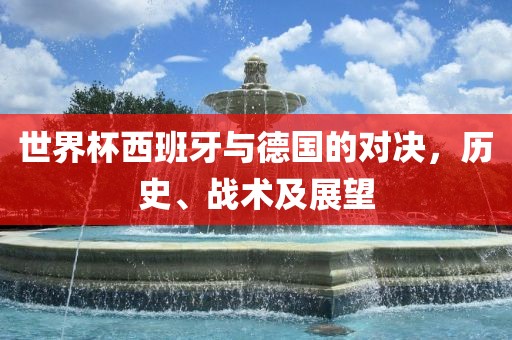 世界杯西班牙与德国的对决，历史、战术及展望