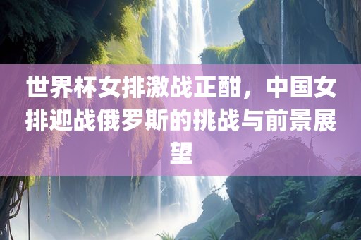 世界杯女排激战正酣，中国女排迎战俄罗斯的挑战与前景展望