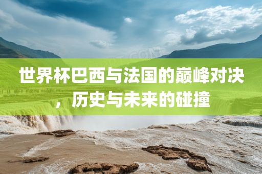 世界杯巴西与法国的巅峰对决，历史与未来洪湖市顺升工程机械租赁有限公司的碰撞