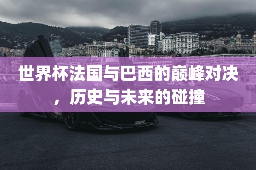 世界杯法国与巴西的巅峰对决，历史与未来的碰撞洪湖市顺升工程机械租赁有限公司
