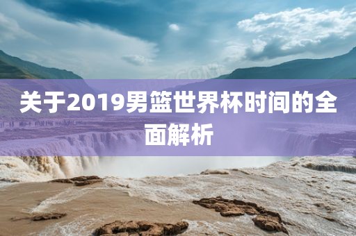 关于2019男篮世界杯时间的全面解析