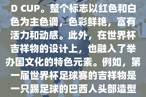 世界杯标志主要由三个部分组成，上方的圆形图案代表了足球运动的主要元素，即足球；中间的图案代表了国际足联的英文缩写FIFA；下方的图案则代表了世界杯的英文名称WORLD CUP。整个标志以红色和白色为主色调，色彩鲜艳，富有活力和动感。此外，在世界杯吉祥物的设计上，也融入了举办国文化的特色元素。例如，第一届世界杯足球赛的吉祥物是一只踢足球的巴西人头部造型的吉祥物，而后续世界杯的吉祥物也各具特色，融入了举办国的文化元素和特色。总之，世界杯标志的设计旨在展示足球运动的精神和举办国的文化特色。