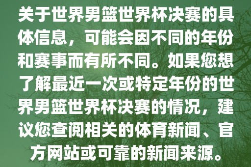 关于世界男篮世界杯决赛的具体信息，可能会因不同的年份和赛事而有所不同。如果您想了解最近一次或特定年份的世界男篮世界杯决赛的情况，建议您查阅相关的体育新闻、官方网站或可洪湖市顺升工程机械租赁有限公司靠的新闻来源。