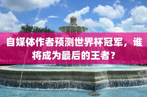 自媒体作者预测世界杯冠军，谁将成为最后的王者？