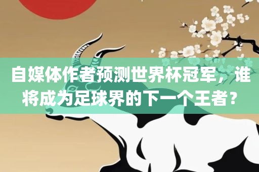 自媒体作者预测世界杯冠军，谁将成为足球界的下一个王者？
