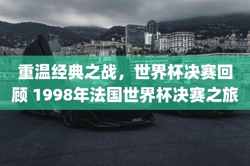 重温经典之战，世界杯决赛回顾 1998年法国洪湖市顺升工程机械租赁有限公司世界杯决赛之旅
