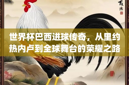 世界杯巴西进球传奇，从里约热内卢到全球舞台的荣耀之路