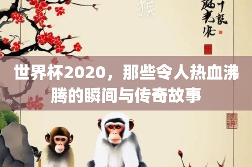 世界杯2020，那些令人热血沸腾的瞬间与传奇故事