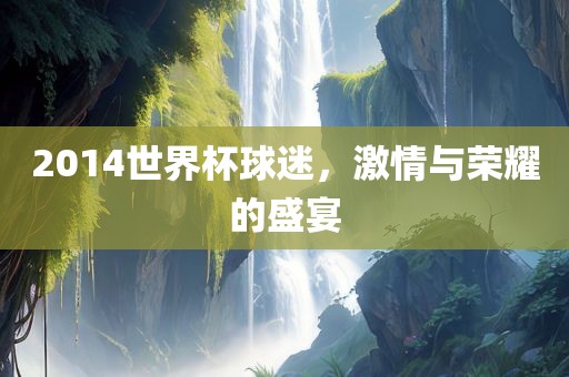 2014世界杯球迷，激情与荣耀的盛宴洪湖市顺升工程机械租赁有限公司