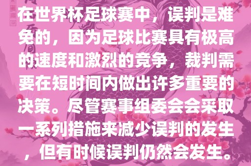 在世界杯足球赛中，误判是难免的，因为足球比赛具有极高的速度和激烈的竞争，裁判需要在短时间内做出许多重要的决策。尽管赛事组委会会采取一系列措施来减少误判的发生，但有时候误判仍然会发生。