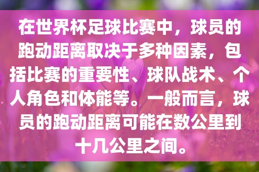 在世界杯足球比赛中，球员的跑动距离取决于多种因素，包括比赛的重要性、球队战术、个人角色和体能等。一般而言，球员的跑动距离可能在数公里到十几公里之间。