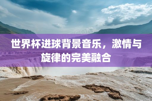 世界杯进球背景音乐，激情与旋律的完美融合洪湖市顺升工程机械租赁有限公司