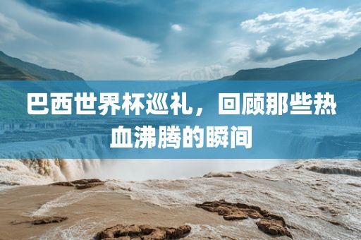 巴西世界杯巡礼，回顾那些热血沸腾的瞬间