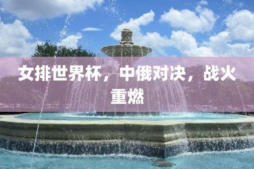 女排世界杯，中俄对决，战火重燃洪湖市顺升工程机械租赁有限公司