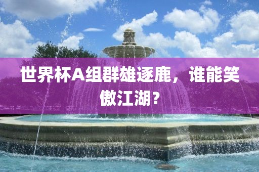 世界杯A组群雄逐鹿，谁能笑傲江湖？洪湖市顺升工程机械租赁有限公司
