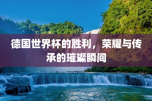 德国世界杯的胜利，荣耀与传承的璀璨瞬间