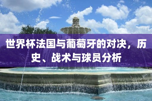 世界杯法国与葡萄牙的对决，历史、战术与球员分析