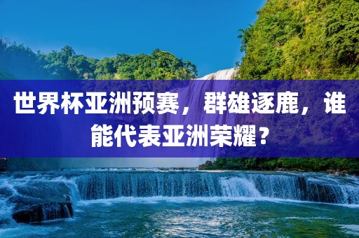 世界杯亚洲预赛，群雄逐鹿，谁能代表亚洲荣耀？