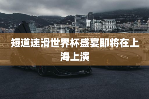 短道速滑世界杯盛宴即将在上海上演