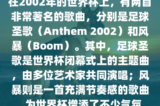 在2002年的世界杯上，有两首非常著名的歌曲，分别是足球圣歌（Anthem 2002）和风暴（Boom）。其中，足球圣歌是世界杯闭幕式上的主题曲，由多位艺术家共同演唱；风暴则是一首充满节奏感的歌曲，为世界杯增添了不少气氛。