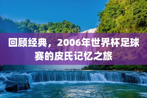 回顾经典，2006年世界杯足球赛的皮氏记忆之旅洪湖市顺升工程机械租赁有限公司