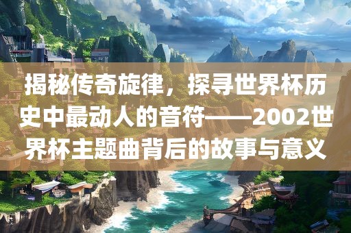 揭秘传奇旋律，探寻世界杯历史中最动人的音符——2002世界杯主题曲背后的故事与意义洪湖市顺升工程机械租赁有限公司