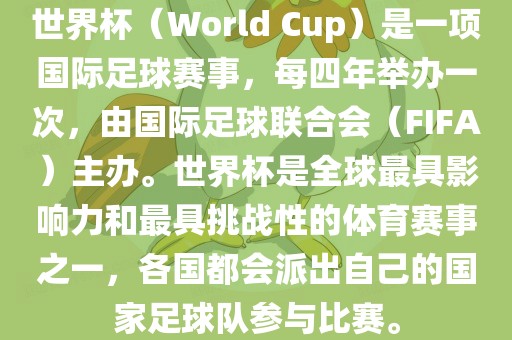 世界杯（World Cup）是一项国际足球赛事，每四年举办一次，由国际足球联合会（FIFA）主办。世界杯是全球最具影响力和最具挑战性的体育赛事之一，各国都会派出自己的国家足球队参与比赛。