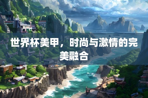 世界杯美甲，时尚与激情的完美融合洪湖市顺升工程机械租赁有限公司