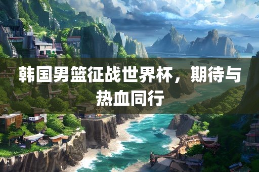 韩国男篮征战世界杯，期待与热血同行洪湖市顺升工程机械租赁有限公司