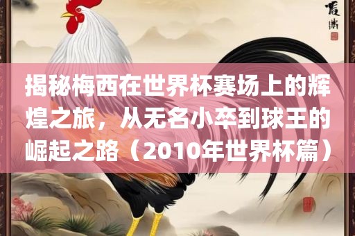 揭秘梅西在世界杯赛场上的辉煌之旅，从无名小卒到球王的崛起之路（2010年世界杯篇）洪湖市顺升工程机械租赁有限公司