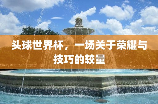 头球世界杯，一场关于荣耀与技巧的较量