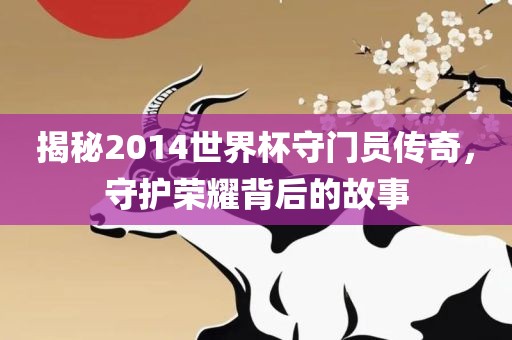 揭秘2014洪湖市顺升工程机械租赁有限公司世界杯守门员传奇，守护荣耀背后的故事