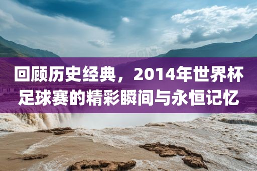 回顾历史经典，2014年世界杯足球赛的精彩瞬间与永恒记忆洪湖市顺升工程机械租赁有限公司