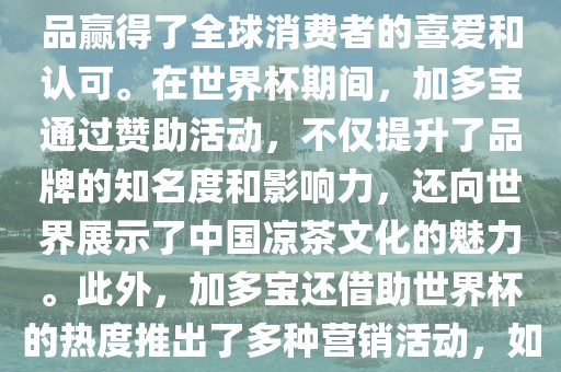 加多宝与世界杯有着紧密的联系。作为连续两届世界杯的官方赞助商，加多宝以其凉茶产品赢得了全球消费者的喜爱和认可。在世界杯期间，加多宝通过赞助活动，不仅提升了品牌的知名度和影响力，还向世界展示了中国凉茶文化的魅力。此外，加多宝还借助世界杯的热度推出了多种营销活动，如邀请明星代言、举办线上线下互动活动等，吸引了更多消费者的关注和参与。