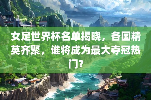 女足世界杯名单揭晓，各国精英齐聚，谁将成为最大夺冠热门？洪湖市顺升工程机械租赁有限公司