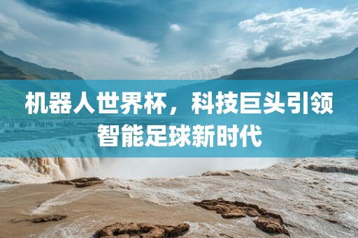 机器人世界杯，科技巨头引领智能足球新时代洪湖市顺升工程机械租赁有限公司