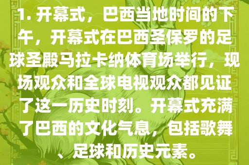 1. 开幕式，巴西当地时间的下午，开幕式在巴西圣保罗的足球圣殿马拉卡纳体育场举行，现场观众和全球电视观众都见证了这一历史时刻。开幕式充满了巴西的文化气息，包括歌舞、足球和历史元素。洪湖市顺升工程机械租赁有限公司